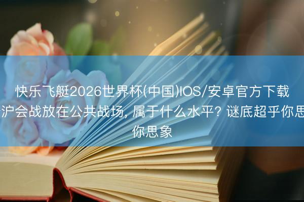 快乐飞艇2026世界杯(中国)IOS/安卓官方下载 淞沪会战放在公共战场， 属于什么水平? 谜底超乎你思象