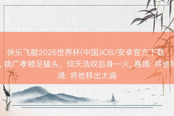 快乐飞艇2026世界杯(中国)IOS/安卓官方下载 1418年， 姚广孝顿足磕头、仰天浩叹后身一火， 嘉靖: 将他移出太庙
