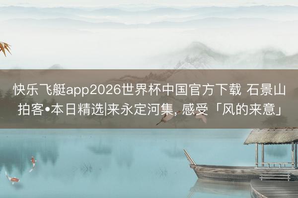 快乐飞艇app2026世界杯中国官方下载 石景山拍客•本日精选|来永定河集， 感受「风的来意」