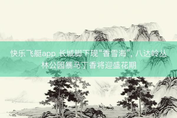 快乐飞艇app 长城脚下现“香雪海”， 八达岭丛林公园暴马丁香将迎盛花期