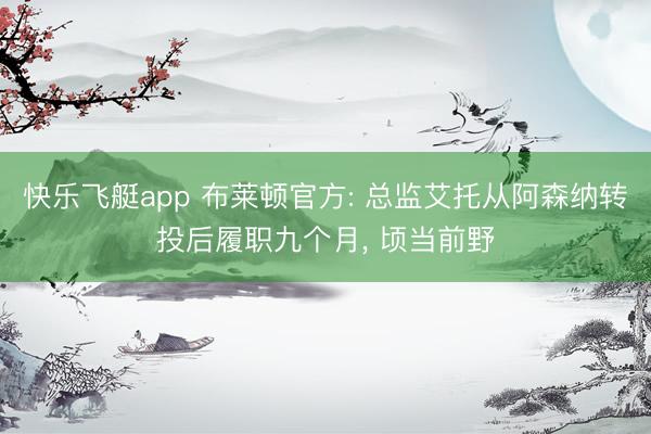 快乐飞艇app 布莱顿官方: 总监艾托从阿森纳转投后履职九个月， 顷当前野