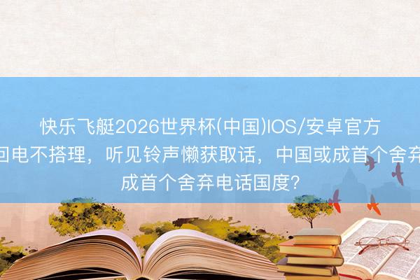 快乐飞艇2026世界杯(中国)IOS/安卓官方下载 手机回电不搭理，听见铃声懒获取话，中国或成首个舍弃电话国度？