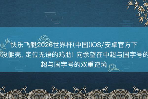 快乐飞艇2026世界杯(中国)IOS/安卓官方下载 没速率没躯壳, 定位无语的鸡肋! 向余望在中超与国字号的双重逆境