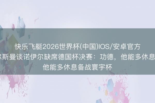 快乐飞艇2026世界杯(中国)IOS/安卓官方下载 纳格尔斯曼谈诺伊尔缺席德国杯决赛：功德，他能多休息备战寰宇杯