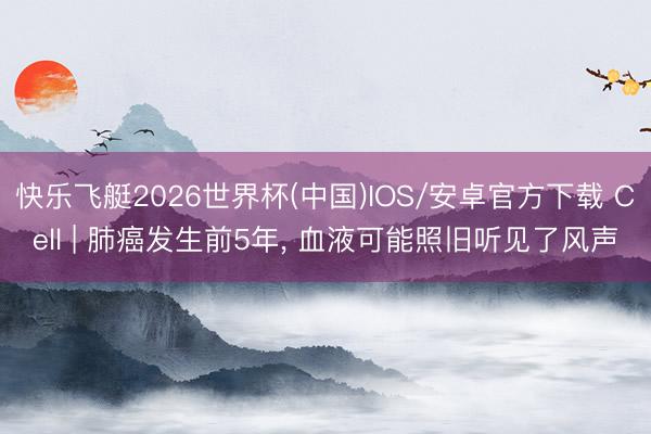 快乐飞艇2026世界杯(中国)IOS/安卓官方下载 Cell | 肺癌发生前5年， 血液可能照旧听见了风声