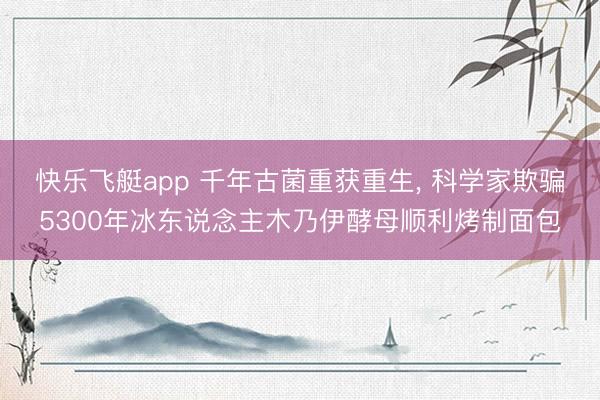 快乐飞艇app 千年古菌重获重生， 科学家欺骗5300年冰东说念主木乃伊酵母顺利烤制面包