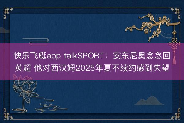 快乐飞艇app talkSPORT：安东尼奥念念回英超 他对西汉姆2025年夏不续约感到失望