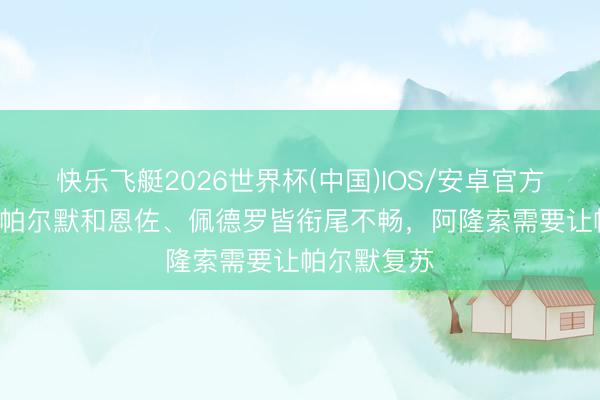 快乐飞艇2026世界杯(中国)IOS/安卓官方下载 TA：帕尔默和恩佐、佩德罗皆衔尾不畅，阿隆索需要让帕尔默复苏