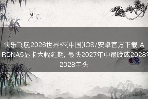 快乐飞艇2026世界杯(中国)IOS/安卓官方下载 AMD RDNA5显卡大幅延期, 最快2027年中最晚或2028年头