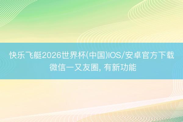 快乐飞艇2026世界杯(中国)IOS/安卓官方下载 微信一又友圈, 有新功能