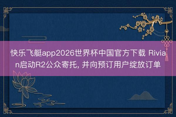 快乐飞艇app2026世界杯中国官方下载 Rivian启动R2公众寄托， 并向预订用户绽放订单