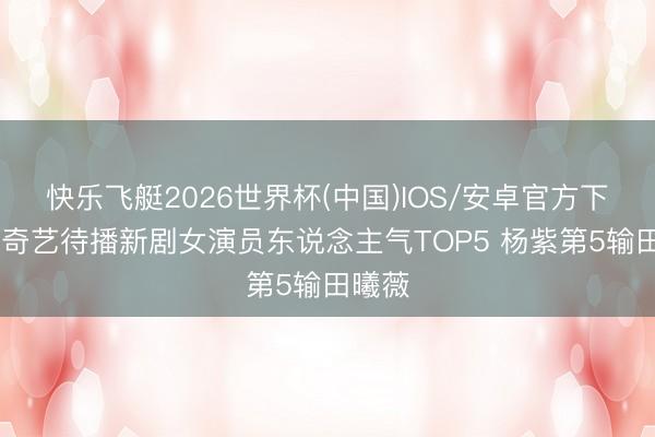 快乐飞艇2026世界杯(中国)IOS/安卓官方下载 爱奇艺待播新剧女演员东说念主气TOP5 杨紫第5输田曦薇