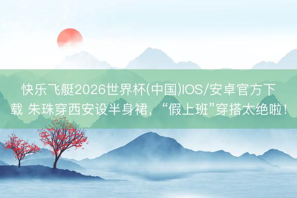 快乐飞艇2026世界杯(中国)IOS/安卓官方下载 朱珠穿西安设半身裙，“假上班”穿搭太绝啦！
