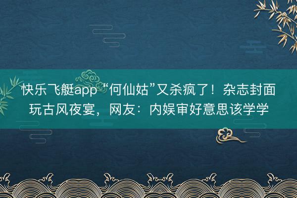 快乐飞艇app “何仙姑”又杀疯了！杂志封面玩古风夜宴，网友：内娱审好意思该学学
