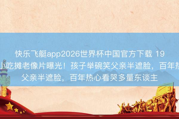 快乐飞艇app2026世界杯中国官方下载 1922年北京街头父子小吃摊老像片曝光！孩子举碗笑父亲半遮脸，百年热心看哭多量东谈主