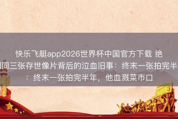 快乐飞艇app2026世界杯中国官方下载 绝版影像首曝！谭嗣同三张存世像片背后的泣血旧事：终末一张拍完半年，他血溅菜市口