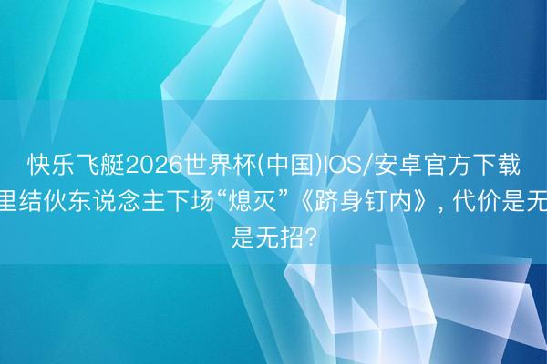 快乐飞艇2026世界杯(中国)IOS/安卓官方下载 阿里结伙东说念主下场“熄灭”《跻身钉内》， 代价是无招?