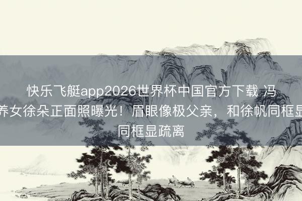 快乐飞艇app2026世界杯中国官方下载 冯小刚养女徐朵正面照曝光!眉眼像极父亲,和徐帆同框显疏离