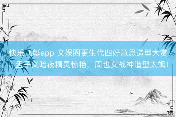 快乐飞艇app 文娱圈更生代四好意思造型大赏：孟子义暗夜精灵惊艳，周也女战神造型太飒！