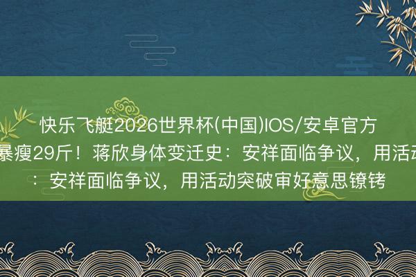 快乐飞艇2026世界杯(中国)IOS/安卓官方下载 从“莲藕腿”到暴瘦29斤！蒋欣身