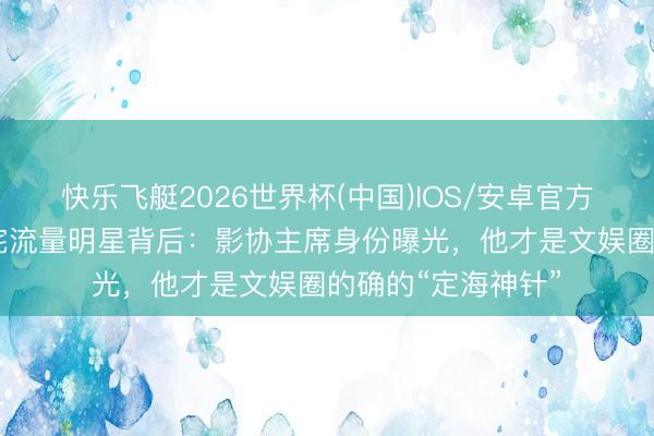 快乐飞艇2026世界杯(中国)IOS/安卓官方下载 申诉念明叱咤流量明星背后：影协主席身份曝光，他才是文娱圈的确的“定海神针”