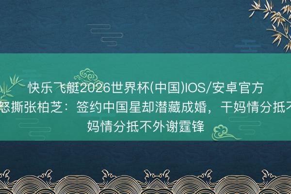 快乐飞艇2026世界杯(中国)IOS/安卓官方下载 向太怒撕张柏芝：签约中国星却潜藏成婚，干妈情分抵不外谢霆锋