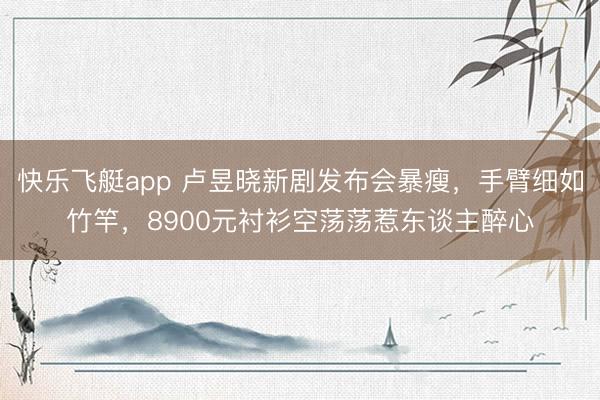 快乐飞艇app 卢昱晓新剧发布会暴瘦,手臂细如竹竿,8900元衬衫空荡荡惹东谈主醉心