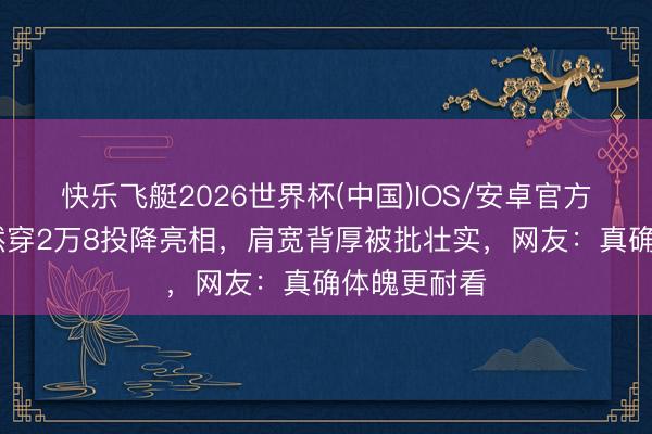 快乐飞艇2026世界杯(中国)IOS/安卓官方下载 王楚然穿2万8投降亮相，肩宽背厚被批壮实，网友：真确体魄更耐看