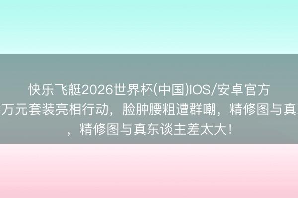 快乐飞艇2026世界杯(中国)IOS/安卓官方下载 赵露想穿万元套装亮相行动，脸肿腰粗遭群嘲，精修图与真东谈主差太大！