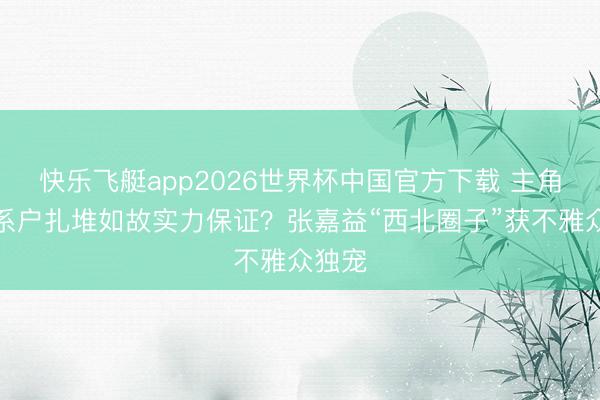 快乐飞艇app2026世界杯中国官方下载 主角：干系户扎堆如故实力保证？张嘉益“西北圈子”获不雅众独宠