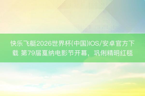 快乐飞艇2026世界杯(中国)IOS/安卓官方下载 第79届戛纳电影节开幕，巩俐精明红毯