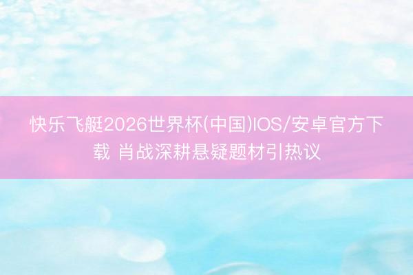 快乐飞艇2026世界杯(中国)IOS/安卓官方下载 肖战深耕悬疑题材引热议