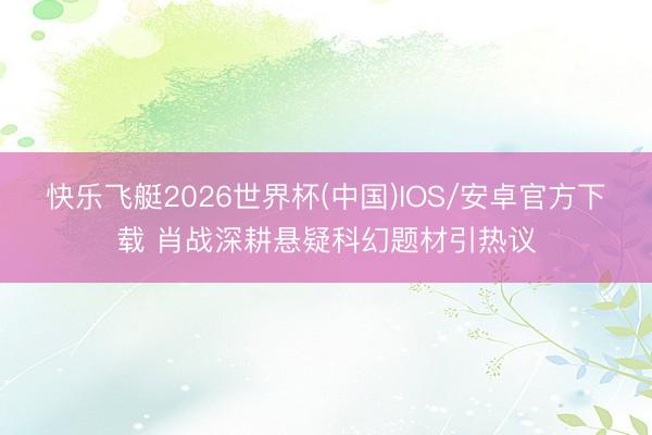 快乐飞艇2026世界杯(中国)IOS/安卓官方下载 肖战深耕悬疑科幻题材引热议