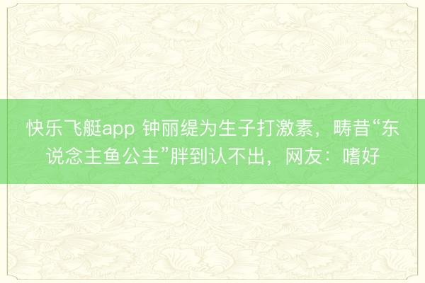 快乐飞艇app 钟丽缇为生子打激素,畴昔“东说念主鱼公主”胖到认不出,网友:嗜好