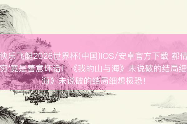 快乐飞艇2026世界杯(中国)IOS/安卓官方下载 郝倩倩'嫌你穷'竟是善意坏话!《我的山与海》未说破的结局细想极恐!