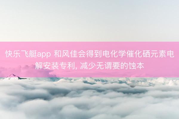 快乐飞艇app 和风佳会得到电化学催化硒元素电解安装专利， 减少无谓要的蚀本