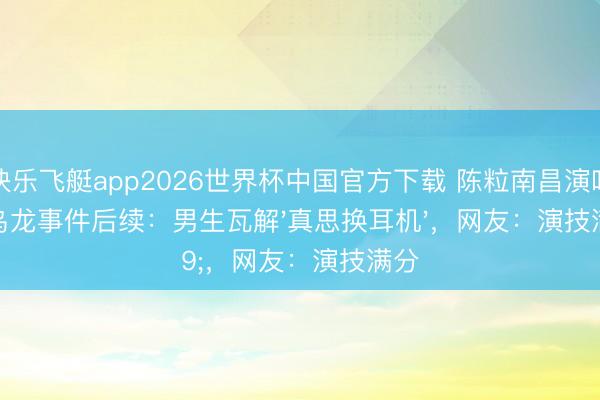 快乐飞艇app2026世界杯中国官方下载 陈粒南昌演唱会乌龙事件后续：男生瓦解'真思换耳机'，网友：演技满分