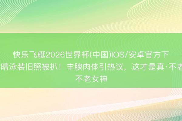 快乐飞艇2026世界杯(中国)IOS/安卓官方下载 许晴泳装旧照被扒！丰腴肉体引热议，这才是真·不老女神