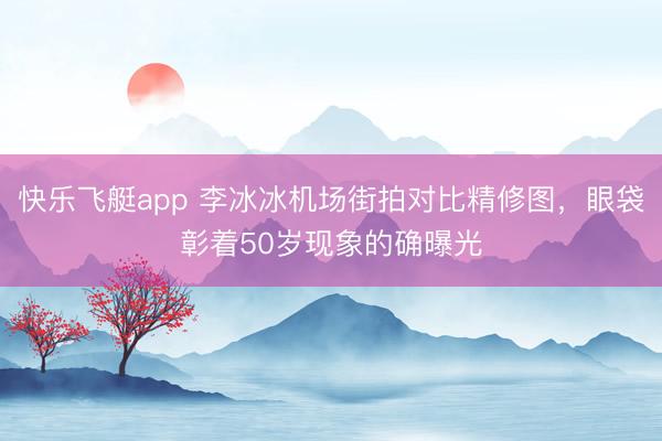 快乐飞艇app 李冰冰机场街拍对比精修图，眼袋彰着50岁现象的确曝光