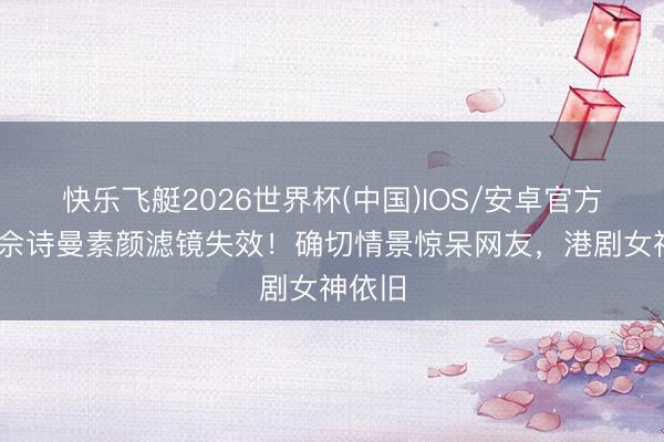 快乐飞艇2026世界杯(中国)IOS/安卓官方下载 佘诗曼素颜滤镜失效！确切情景惊呆网友，港剧女神依旧
