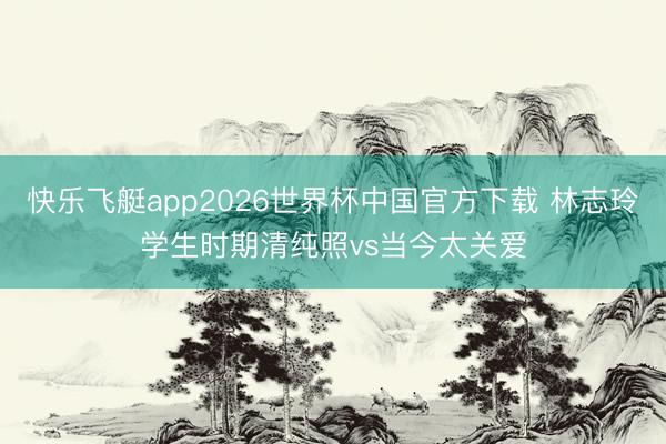 快乐飞艇app2026世界杯中国官方下载 林志玲学生时期清纯照vs当今太关爱