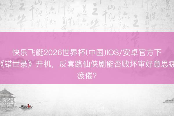 快乐飞艇2026世界杯(中国)IOS/安卓官方下载 《错世录》开机，反套路仙侠剧能否败坏审好意思疲倦？