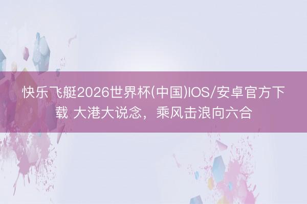 快乐飞艇2026世界杯(中国)IOS/安卓官方下载 大港大说念，乘风击浪向六合