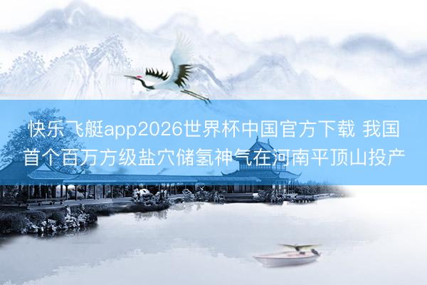 快乐飞艇app2026世界杯中国官方下载 我国首个百万方级盐穴储氢神气在河南平顶山投产