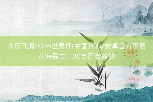 快乐飞艇2026世界杯(中国)IOS/安卓官方下载 花海暴击，30亩百合盛放！