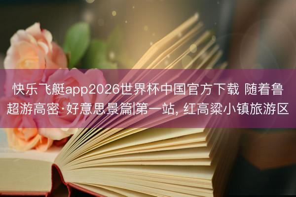 快乐飞艇app2026世界杯中国官方下载 随着鲁超游高密·好意思景篇|第一站， 红高粱小镇旅游区