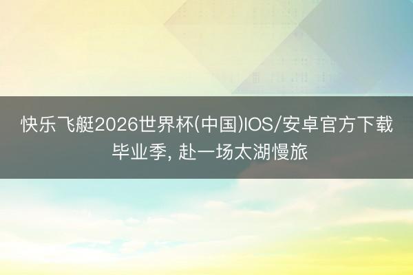 快乐飞艇2026世界杯(中国)IOS/安卓官方下载 毕业季， 赴一场太湖慢旅