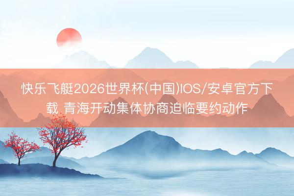 快乐飞艇2026世界杯(中国)IOS/安卓官方下载 青海开动集体协商迫临要约动作