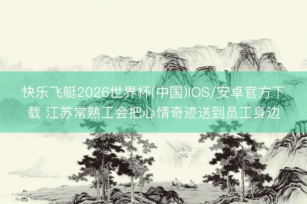 快乐飞艇2026世界杯(中国)IOS/安卓官方下载 江苏常熟工会把心情奇迹送到员工身边
