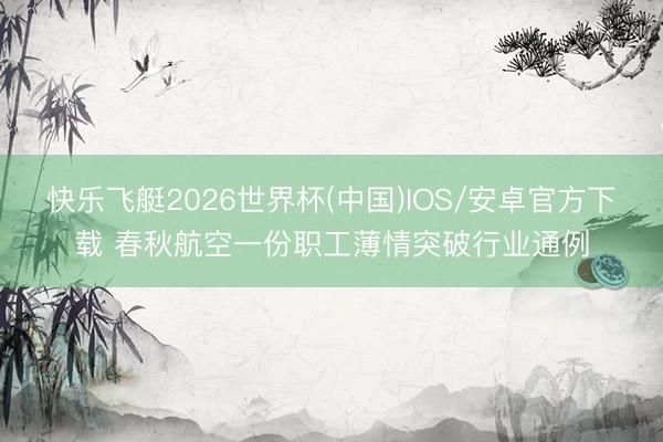 快乐飞艇2026世界杯(中国)IOS/安卓官方下载 春秋航空一份职工薄情突破行业通例